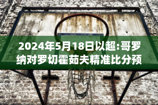 2024年5月18日以超:哥罗纳对罗切霍茹夫精准比分预测推荐(下诺夫哥罗德vs索契比分预测)