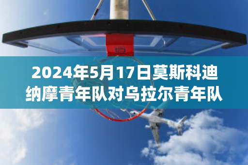 2024年5月17日莫斯科迪纳摩青年队对乌拉尔青年队比分推荐(莫斯科迪纳摩对阵乌法消息)