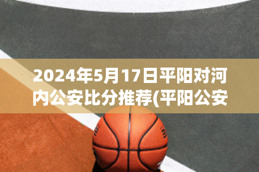 2024年5月17日平阳对河内公安比分推荐(平阳公安新闻网)