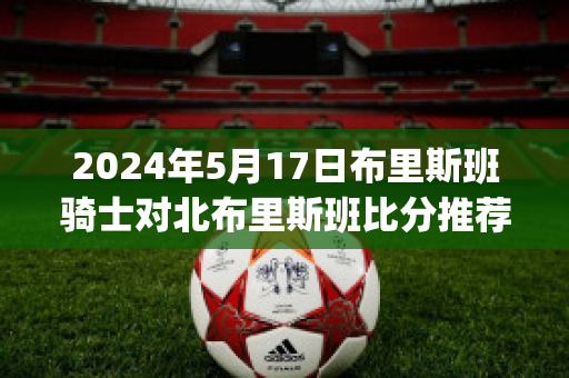 2024年5月17日布里斯班骑士对北布里斯班比分推荐(布里斯班骑士后备队)