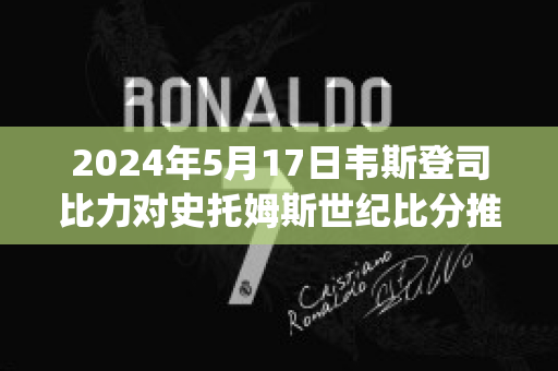 2024年5月17日韦斯登司比力对史托姆斯世纪比分推荐(韦斯登司比力后备队)