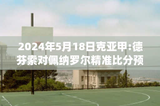 2024年5月18日克亚甲:德芬索对佩纳罗尔精准比分预测推荐(德芬赛程)