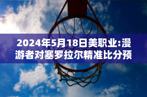 2024年5月18日美职业:漫游者对塞罗拉尔精准比分预测推荐