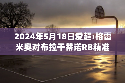 2024年5月18日爱超:格雷米奥对布拉干蒂诺RB精准比分预测推荐(格雷米奥对巴拉竞技)