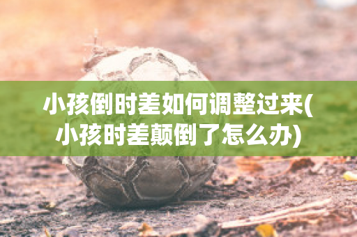 小孩倒时差如何调整过来(小孩时差颠倒了怎么办)