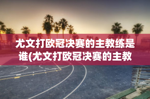 尤文打欧冠决赛的主教练是谁(尤文打欧冠决赛的主教练是谁呀)