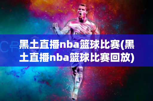 黑土直播nba篮球比赛(黑土直播nba篮球比赛回放)