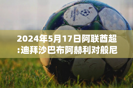 2024年5月17日阿联酋超:迪拜沙巴布阿赫利对般尼亚斯球队数据(迪拜阿赫利沙巴布vs利雅得希拉尔)