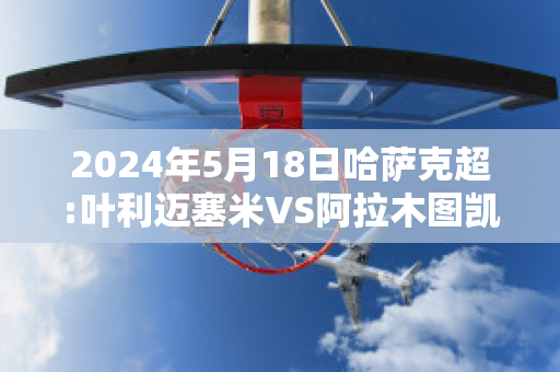 2024年5月18日哈萨克超:叶利迈塞米VS阿拉木图凯拉特