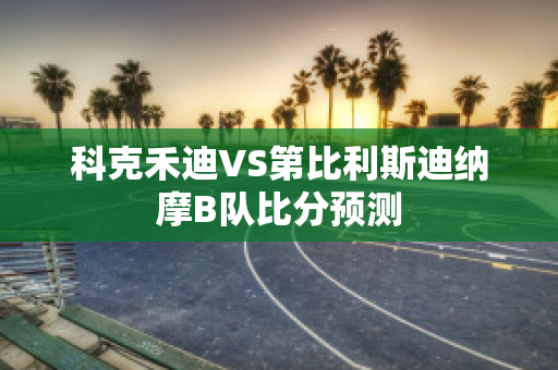 科克禾迪VS第比利斯迪纳摩B队比分预测