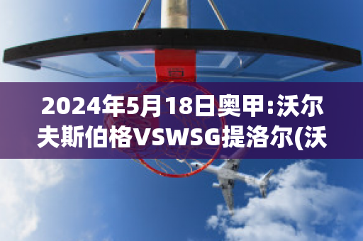 2024年5月18日奥甲:沃尔夫斯伯格VSWSG提洛尔(沃尔夫斯伯格对萨格勒布迪纳摩)