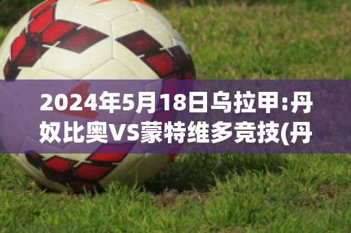 2024年5月18日乌拉甲:丹奴比奥VS蒙特维多竞技(丹比奴有男装吗)