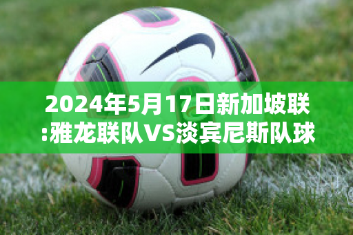 2024年5月17日新加坡联:雅龙联队VS淡宾尼斯队球队数据