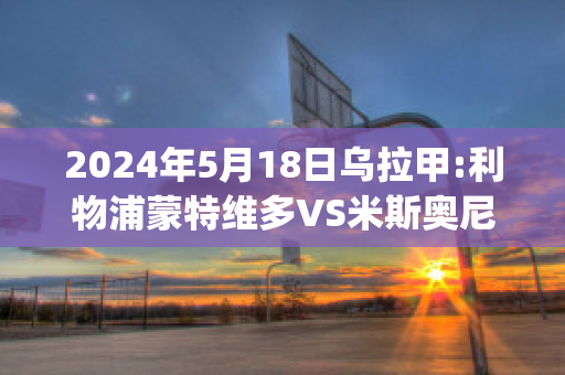 2024年5月18日乌拉甲:利物浦蒙特维多VS米斯奥尼斯队(利物浦逆转多特蒙德视频)