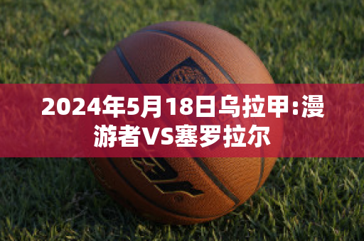 2024年5月18日乌拉甲:漫游者VS塞罗拉尔