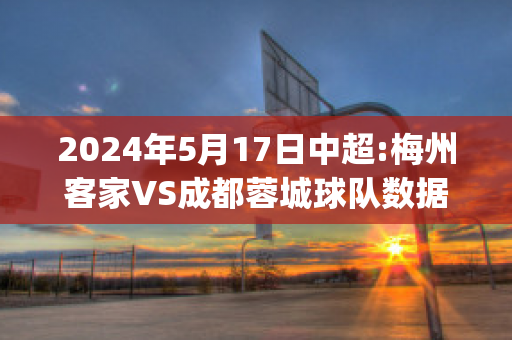 2024年5月17日中超:梅州客家VS成都蓉城球队数据(中甲梅州客家队主场在哪里)