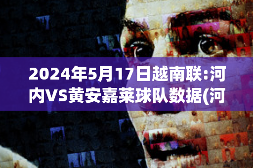 2024年5月17日越南联:河内VS黄安嘉莱球队数据(河内和越南)