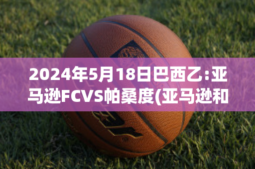 2024年5月18日巴西乙:亚马逊FCVS帕桑度(亚马逊和巴西是什么关系?)