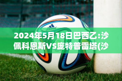 2024年5月18日巴西乙:沙佩科恩斯VS庞特普雷塔(沙佩科恩斯vs巴塞罗那)