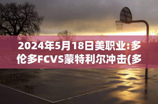 2024年5月18日美职业:多伦多FCVS蒙特利尔冲击(多伦多 vs 蒙特利尔)