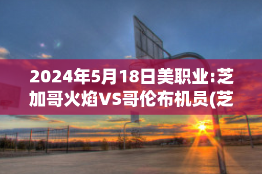 2024年5月18日美职业:芝加哥火焰VS哥伦布机员(芝加哥火焰vs哥伦布机员直播)