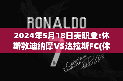 2024年5月18日美职业:休斯敦迪纳摩VS达拉斯FC(休斯敦迪纳摩vs洛杉矶比分)