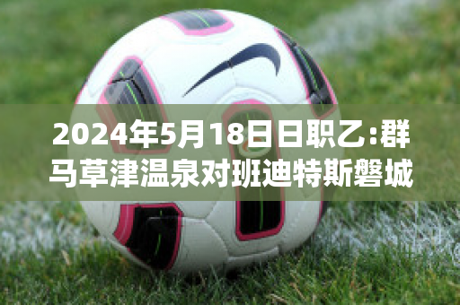 2024年5月18日日职乙:群马草津温泉对班迪特斯磐城(群马草津温泉对东京绿茵)