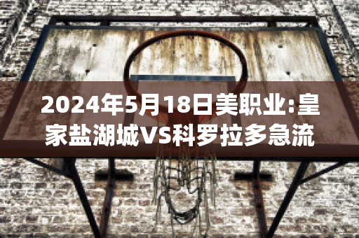 2024年5月18日美职业:皇家盐湖城VS科罗拉多急流(皇家盐湖城对科罗拉多急流比分预测)