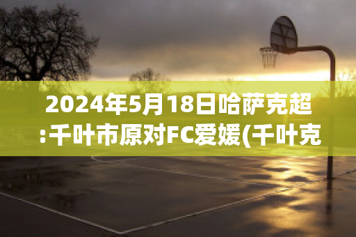 2024年5月18日哈萨克超:千叶市原对FC爱媛(千叶克彦)