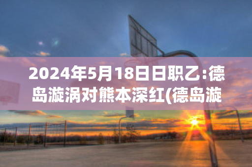 2024年5月18日日职乙:德岛漩涡对熊本深红(德岛漩涡对枥木)