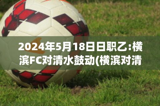 2024年5月18日日职乙:横滨FC对清水鼓动(横滨对清水比赛分析)