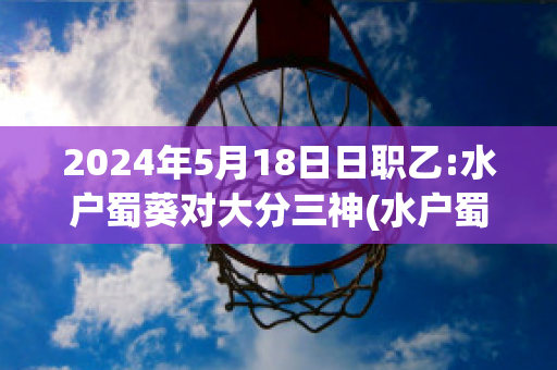 2024年5月18日日职乙:水户蜀葵对大分三神(水户蜀葵对京都)