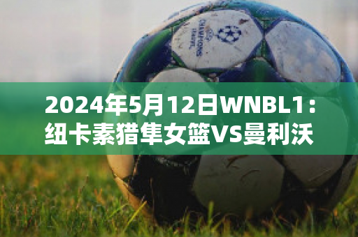 2024年5月12日WNBL1：纽卡素猎隼女篮VS曼利沃海鹰女篮