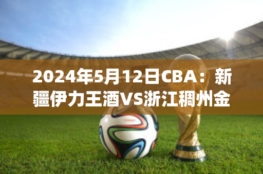 2024年5月12日CBA：新疆伊力王酒VS浙江稠州金租(新疆伊力王多少钱一瓶)