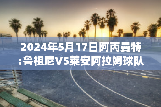 2024年5月17日阿丙曼特:鲁祖尼VS莱安阿拉姆球队数据(鲁尼和阿圭罗)