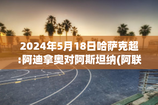 2024年5月18日哈萨克超:阿迪拿奥对阿斯坦纳(阿联怒推哈达迪)