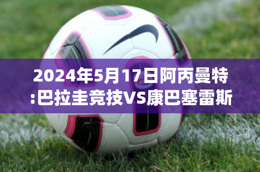 2024年5月17日阿丙曼特:巴拉圭竞技VS康巴塞雷斯球队数据(巴拉圭vs阿根廷比分预测)