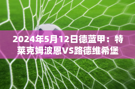 2024年5月12日德蓝甲：特莱克姆波恩VS路德维希堡(特莱姆克三是哪本名著)