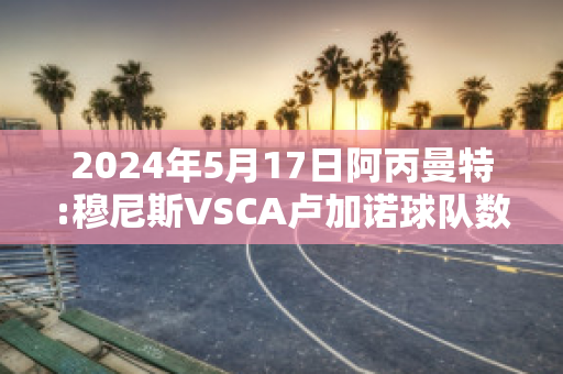 2024年5月17日阿丙曼特:穆尼斯VSCA卢加诺球队数据