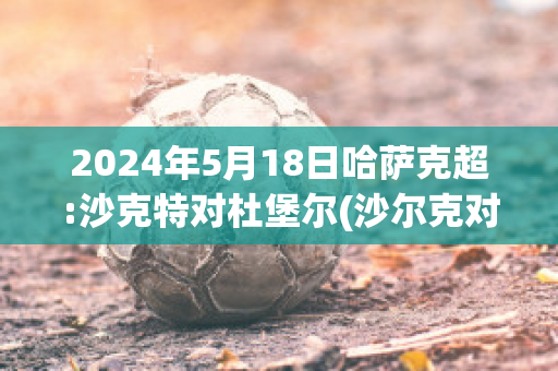 2024年5月18日哈萨克超:沙克特对杜堡尔(沙尔克对杜塞多夫)