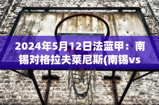 2024年5月12日法蓝甲：南锡对格拉夫莱尼斯(南锡vs巴黎fc)