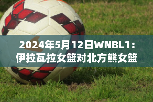 2024年5月12日WNBL1：伊拉瓦拉女篮对北方熊女篮(伊拉瓦拉老鹰赛程)