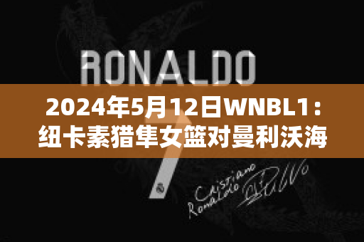 2024年5月12日WNBL1：纽卡素猎隼女篮对曼利沃海鹰女篮