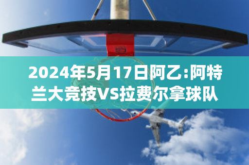 2024年5月17日阿乙:阿特兰大竞技VS拉费尔拿球队数据(阿特兰大联)