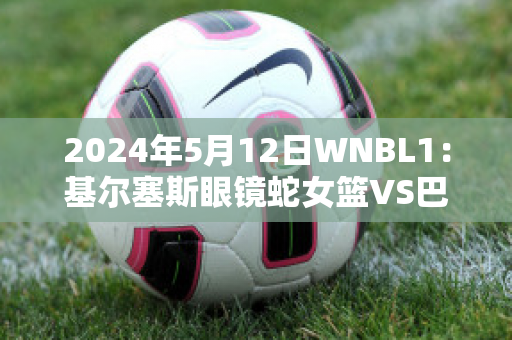 2024年5月12日WNBL1：基尔塞斯眼镜蛇女篮VS巴勒拉特拉什女篮比分预测