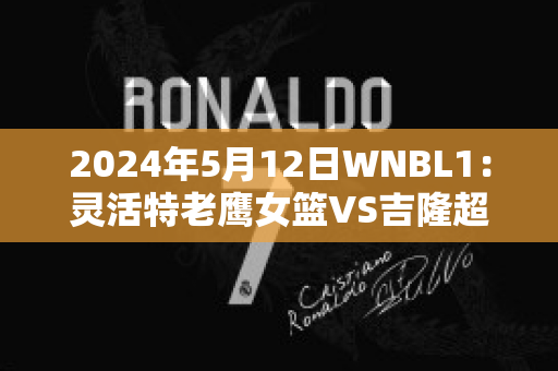 2024年5月12日WNBL1：灵活特老鹰女篮VS吉隆超级猫女篮比分预测