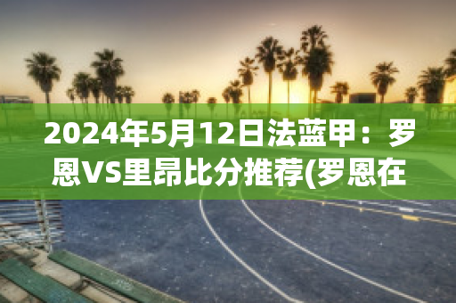 2024年5月12日法蓝甲：罗恩VS里昂比分推荐(罗恩在球队打什么位置)