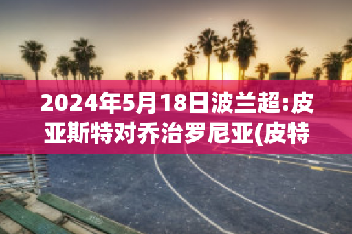 2024年5月18日波兰超:皮亚斯特对乔治罗尼亚(皮特·波兰斯基)