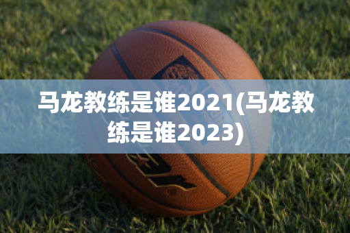 马龙教练是谁2021(马龙教练是谁2023)