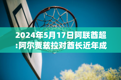 2024年5月17日阿联酋超:阿尔贾兹拉对酋长近年成绩(阿联酋球员)